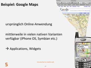Beispiel: Google Maps



  ursprünglich Online‐Anwendung

  mittlerweile in vielen nativen Varianten 
  verfügbar (iPhone OS, Symbian etc.)

      Applications, Widgets


                        Introduction to mobile web

  5                                47
 