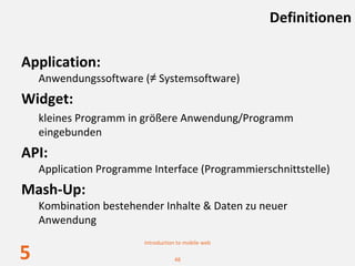 Definitionen

Application:
    Anwendungssoftware (≠ Systemsoftware)
Widget: 
    kleines Programm in größere Anwendung/Programm 
    eingebunden
API: 
    Application Programme Interface (Programmierschnittstelle)
Mash‐Up:
    Kombination bestehender Inhalte & Daten zu neuer 
    Anwendung
                         Introduction to mobile web

5                                   48
 