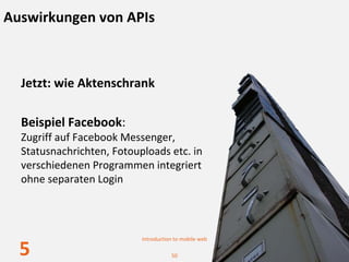 Auswirkungen von APIs



  Jetzt: wie Aktenschrank

  Beispiel Facebook:
  Zugriff auf Facebook Messenger, 
  Statusnachrichten, Fotouploads etc. in 
  verschiedenen Programmen integriert
  ohne separaten Login




                           Introduction to mobile web

  5                                   50
 