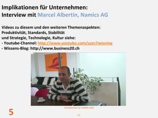 Implikationen für Unternehmen: 
Interview mit Marcel Albertin, Namics AG
Videos zu diesem und den weiteren Themenaspekten:
Produktivität, Standards, Stabilität 
und Strategie, Technologie, Kultur siehe: 
‐ Youtube‐Channel: http://www.youtube.com/user/iwiunisg
‐ Wissens‐Blog: http://www.business20.ch




                               Introduction to mobile web

   5                                      51
 