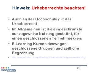 22
Hinweis: Urheberrechte beachten!
• Auch an der Hochschule gilt das
Urheberrecht
• Im Allgemeinen ist die eingeschränkte,
auszugsweise Nutzung gestattet, für
einen geschlossenen Teilnehmerkreis
• E-Learning Kursen deswegen:
geschlossene Gruppen und zeitliche
Begrenzung
• http://uni-potsdam.de/agelearning/themen/rechtsfragen-im-e-learning/
 