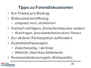 24
Tipps zu Forendiskussionen
• Ein Thema pro Beitrag
• Diskussionseröffnung
• prägnant, kurz, strukturiert
• Verlauf verfolgen, Zwischenimpulse setzen
• Rückfragen, provokante/kontroverse Thesen
• Zur aktiven Partizipation auffordern
• Zusammenfassungen
• Zwischenzsfsg. / am Ende
• Blitzlicht, Abschluss-Statements
• Kommunikationsregeln (Netiquette)
 