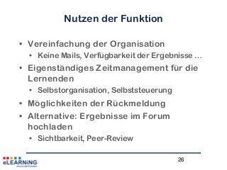 26
Nutzen der Funktion
• Vereinfachung der Organisation
• Keine Mails, Verfügbarkeit der Ergebnisse …
• Eigenständiges Zeitmanagement für die
Lernenden
• Selbstorganisation, Selbststeuerung
• Möglichkeiten der Rückmeldung
• Alternative: Ergebnisse im Forum
hochladen
• Sichtbarkeit, Peer-Review
 