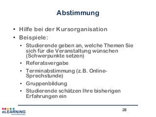 28
Abstimmung
• Hilfe bei der Kursorganisation
• Beispiele:
• Studierende geben an, welche Themen Sie
sich für die Veranstaltung wünschen
(Schwerpunkte setzen)
• Referatsvergabe
• Terminabstimmung (z.B. Online-
Sprechstunde)
• Gruppenbildung
• Studierende schätzen Ihre bisherigen
Erfahrungen ein
 