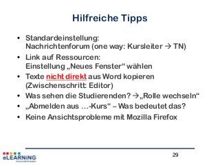 29
Hilfreiche Tipps
• Standardeinstellung:
Nachrichtenforum (one way: Kursleiter  TN)
• Link auf Ressourcen:
Einstellung „Neues Fenster“ wählen
• Texte nicht direkt aus Word kopieren
(Zwischenschritt: Editor)
• Was sehen die Studierenden? „Rolle wechseln“
• „Abmelden aus …-Kurs“ – Was bedeutet das?
• Keine Ansichtsprobleme mit Mozilla Firefox
 