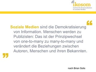 “

„

Soziale Medien sind die Demokratisierung
von Information. Menschen werden zu
Publizisten: Das ist der Prinzipwechsel
von one-to-many zu many-to-many und
verändert die Beziehungen zwischen
Autoren, Menschen und ihren Bekannten.

nach Brian Solis

 