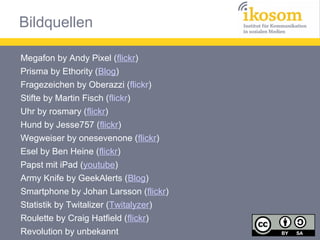 Bildquellen
Megafon by Andy Pixel (flickr)
Prisma by Ethority (Blog)
Fragezeichen by Oberazzi (flickr)
Stifte by Martin Fisch (flickr)
Uhr by rosmary (flickr)
Hund by Jesse757 (flickr)
Wegweiser by onesevenone (flickr)
Esel by Ben Heine (flickr)
Papst mit iPad (youtube)
Army Knife by GeekAlerts (Blog)
Smartphone by Johan Larsson (flickr)
Statistik by Twitalizer (Twitalyzer)
Roulette by Craig Hatfield (flickr)
Revolution by unbekannt

 