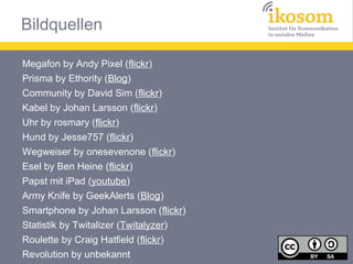 Bildquellen
Megafon by Andy Pixel (flickr)
Prisma by Ethority (Blog)
Community by David Sim (flickr)
Kabel by Johan Larsson (flickr)
Uhr by rosmary (flickr)
Hund by Jesse757 (flickr)
Wegweiser by onesevenone (flickr)
Esel by Ben Heine (flickr)
Papst mit iPad (youtube)
Army Knife by GeekAlerts (Blog)
Smartphone by Johan Larsson (flickr)
Statistik by Twitalizer (Twitalyzer)
Roulette by Craig Hatfield (flickr)
Revolution by unbekannt

 