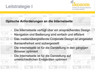 Optische Anforderungen an die Internetseite
Die Internetseite verfügt über ein ansprechendes Design
Navigation und Bedienung sind einfach und effizient
Das medienübergreifende Corporate Design ist umgesetzt
Barrierefreiheit wird sichergestellt
Die Internetseite ist für die Darstellung in den gängigen
Browser optimiert
– Die Internetseite ist für die Darstellung auf
unterschiedlichen Endgeräten optimiert
–
–
–
–
–

 