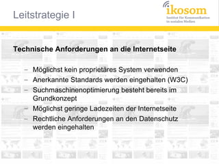Technische Anforderungen an die Internetseite
– Möglichst kein proprietäres System verwenden
– Anerkannte Standards werden eingehalten (W3C)
– Suchmaschinenoptimierung besteht bereits im
Grundkonzept
– Möglichst geringe Ladezeiten der Internetseite
– Rechtliche Anforderungen an den Datenschutz
werden eingehalten

 