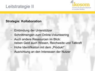 Strategie: Kollaboration
– Einbindung der Unterstützer
– Schnittmengen zum Online-Volunteering
– Auch andere Ressourcen im Blick:
neben Geld auch Wissen, Reichweite und Tatkraft
– Hohe Identifikation mit dem „Produkt“
– Ausrichtung an den Interessen der Nutzer

 