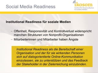 Institutional Readiness für soziale Medien
– Offenheit, Responsivität und Kontrollverlust widerspricht
manchen Strukturen von Nonprofit-Organisationen
– Mitarbeiterinnen und Mitarbeiter haben Ängste
Institutional Readiness als die Bereitschaft einer
Organisation und der für sie wirkenden Personen
sich auf dialogorientierte Online-Kommunikation
einzulassen, sie zu unterstützen und das Feedback
der Stakeholder in der Zielerreichung einzubinden.

 
