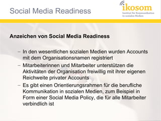Anzeichen von Social Media Readiness
– In den wesentlichen sozialen Medien wurden Accounts
mit dem Organisationsnamen registriert
– Mitarbeiterinnen und Mitarbeiter unterstützen die
Aktivitäten der Organisation freiwillig mit ihrer eigenen
Reichweite privater Accounts
– Es gibt einen Orientierungsrahmen für die berufliche
Kommunikation in sozialen Medien, zum Beispiel in
Form einer Social Media Policy, die für alle Mitarbeiter
verbindlich ist

 