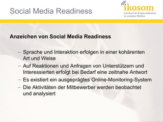 Anzeichen von Social Media Readiness
– Sprache und Interaktion erfolgen in einer kohärenten
Art und Weise
– Auf Reaktionen und Anfragen von Unterstützern und
Interessierten erfolgt bei Bedarf eine zeitnahe Antwort
– Es existiert ein ausgeprägtes Online-Monitoring-System
– Die Aktivitäten der Mitbewerber werden beobachtet
und analysiert

 