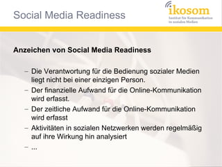 Anzeichen von Social Media Readiness
– Die Verantwortung für die Bedienung sozialer Medien
liegt nicht bei einer einzigen Person.
– Der finanzielle Aufwand für die Online-Kommunikation
wird erfasst.
– Der zeitliche Aufwand für die Online-Kommunikation
wird erfasst
– Aktivitäten in sozialen Netzwerken werden regelmäßig
auf ihre Wirkung hin analysiert
– ...

 