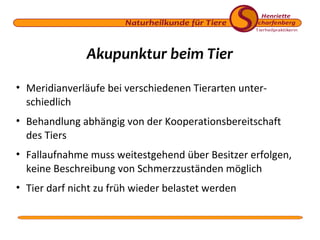 Akupunktur beim Tier
• Meridianverläufe bei verschiedenen Tierarten unterschiedlich
• Behandlung abhängig von der Kooperationsbereitschaft
des Tiers
• Fallaufnahme muss weitestgehend über Besitzer erfolgen,
keine Beschreibung von Schmerzzuständen möglich
• Tier darf nicht zu früh wieder belastet werden

 