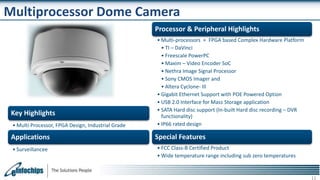 Multiprocessor Dome Camera
Key Highlights
• Multi Processor, FPGA Design, Industrial Grade
Applications
• Surveillancee
Processor & Peripheral Highlights
• Multi-processors + FPGA based Complex Hardware Platform
• TI – DaVinci
• Freescale PowerPC
• Maxim – Video Encoder SoC
• Nethra Image Signal Processor
• Sony CMOS Imager and
• Altera Cyclone- III
• Gigabit Ethernet Support with POE Powered Option
• USB 2.0 Interface for Mass Storage application
• SATA Hard disc support (In-built Hard disc recording – DVR
functionality)
• IP66 rated design
Special Features
• FCC Class-B Certified Product
• Wide temperature range including sub zero temperatures
 