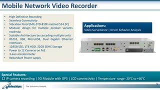 Mobile Network Video Recorder
Applications:
Video Surveillance | Driver behavior Analysis
Special Features:
12 IP camera recording | 3G Module with GPS | LCD connectivity | Temperature range -20°C to +60°C
14
• High Definition Recording
• Seamless Connectivity
• Vibration Proof (MIL-STD-810F method 514.5C)
• Modular design for multiple product variants
roadmap
• Scalable Architecture by cascading multiple units
• RS232, USB, MicroUSB, Dual Gigabit Ethernet
Interfaces
• 128GB SSD, 1TB HDD, 32GB SDHC Storage
• Power to 12 Cameras on PoE
• 3-axis accelerometer
• Redundant Power supply
 