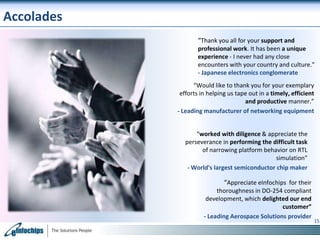 Accolades
“Thank you all for your support and
professional work. It has been a unique
experience - I never had any close
encounters with your country and culture.”
- Japanese electronics conglomerate
“Would like to thank you for your exemplary
efforts in helping us tape out in a timely, efficient
and productive manner.”
- Leading manufacturer of networking equipment
“worked with diligence & appreciate the
perseverance in performing the difficult task
of narrowing platform behavior on RTL
simulation”
- World's largest semiconductor chip maker

“Appreciate eInfochips for their
thoroughness in DO-254 compliant
development, which delighted our end
customer”
- Leading Aerospace Solutions provider

15

 
