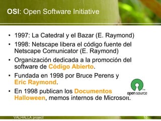OSI: Open Software Initiative


• 1997: La Catedral y el Bazar (E. Raymond)
• 1998: Netscape libera el código fuente del
  Netscape Comunicator (E. Raymond)
• Organización dedicada a la promoción del
  software de Código Abierto.
• Fundada en 1998 por Bruce Perens y
  Eric Raymond.
• En 1998 publican los Documentos
  Halloween, memos internos de Microsoft.

  VALHALLA project                             10
 