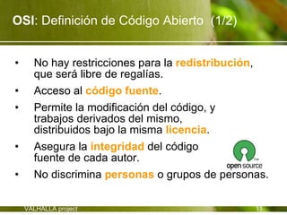 OSI: Definición de Código Abierto (1/2)


•     No hay restricciones para la redistribución,
      que será libre de regalías.
•     Acceso al código fuente.
•     Permite la modificación del código, y
      trabajos derivados del mismo,
      distribuidos bajo la misma licencia.
•     Asegura la integridad del código
      fuente de cada autor.
•     No discrimina personas o grupos de personas.

    VALHALLA project                           11
 