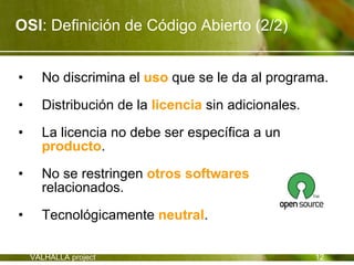 OSI: Definición de Código Abierto (2/2)


•     No discrimina el uso que se le da al programa.

•     Distribución de la licencia sin adicionales.

•     La licencia no debe ser específica a un
      producto.

•     No se restringen otros softwares
      relacionados.
•     Tecnológicamente neutral.

    VALHALLA project                                 12
 