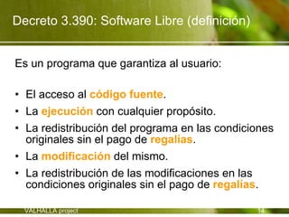 Decreto 3.390: Software Libre (definición)


Es un programa que garantiza al usuario:

• El acceso al código fuente.
• La ejecución con cualquier propósito.
• La redistribución del programa en las condiciones
  originales sin el pago de regalías.
• La modificación del mismo.
• La redistribución de las modificaciones en las
  condiciones originales sin el pago de regalías.

  VALHALLA project                             14
 