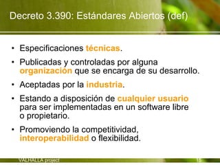 Decreto 3.390: Estándares Abiertos (def)


• Especificaciones técnicas.
• Publicadas y controladas por alguna
  organización que se encarga de su desarrollo.
• Aceptadas por la industria.
• Estando a disposición de cualquier usuario
  para ser implementadas en un software libre
  o propietario.
• Promoviendo la competitividad,
  interoperabilidad o flexibilidad.

  VALHALLA project                              15
 