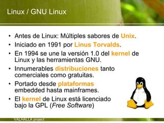 Linux / GNU Linux


• Antes de Linux: Múltiples sabores de Unix.
• Iniciado en 1991 por Linus Torvalds.
• En 1994 se une la versión 1.0 del kernel de
  Linux y las herramientas GNU.
• Innumerables distribuciones tanto
  comerciales como gratuitas.
• Portado desde plataformas
  embedded hasta mainframes.
• El kernel de Linux está licenciado
  bajo la GPL (Free Software)

 VALHALLA project                               18
 