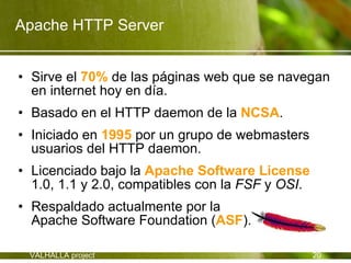 Apache HTTP Server


• Sirve el 70% de las páginas web que se navegan
  en internet hoy en día.
• Basado en el HTTP daemon de la NCSA.
• Iniciado en 1995 por un grupo de webmasters
  usuarios del HTTP daemon.
• Licenciado bajo la Apache Software License
  1.0, 1.1 y 2.0, compatibles con la FSF y OSI.
• Respaldado actualmente por la
  Apache Software Foundation (ASF).

 VALHALLA project                                 20
 