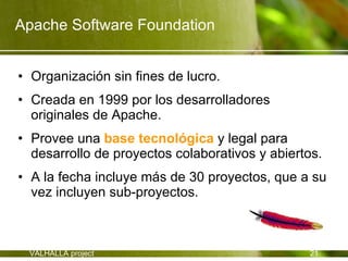 Apache Software Foundation


• Organización sin fines de lucro.
• Creada en 1999 por los desarrolladores
  originales de Apache.
• Provee una base tecnológica y legal para
  desarrollo de proyectos colaborativos y abiertos.
• A la fecha incluye más de 30 proyectos, que a su
  vez incluyen sub-proyectos.



 VALHALLA project                               21
 
