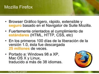 Mozilla Firefox


• Browser Gráfico ligero, rápido, extensible y
  seguro basado en el Navigator de Suite Mozilla.
• Fuertemente orientados al cumplimiento de
  estándares (HTML, HTTP, CSS, etc)
• En los primeros 100 días de la liberación de la
  versión 1.0, ésta fue descargada
  25 millones de veces.
• Portado a: Windows 98 a XP,
  Mac OS X y Linux,
  traducido a más de 38 idiomas.

  VALHALLA project                            22
 