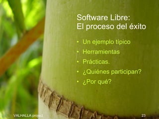 Software Libre:
                   El proceso del éxito
                   • Un ejemplo típico
                   • Herramientas
                   • Prácticas.
                   • ¿Quiénes participan?
                   • ¿Por qué?




VALHALLA project                            23
 