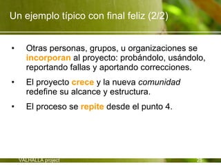 Un ejemplo típico con final feliz (2/2)


•     Otras personas, grupos, u organizaciones se
      incorporan al proyecto: probándolo, usándolo,
      reportando fallas y aportando correcciones.
•     El proyecto crece y la nueva comunidad
      redefine su alcance y estructura.
•     El proceso se repite desde el punto 4.




    VALHALLA project                            25
 