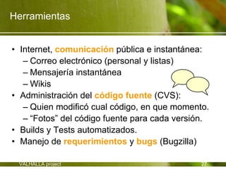 Herramientas


• Internet, comunicación pública e instantánea:
   – Correo electrónico (personal y listas)
   – Mensajería instantánea
   – Wikis
• Administración del código fuente (CVS):
   – Quien modificó cual código, en que momento.
   – “Fotos” del código fuente para cada versión.
• Builds y Tests automatizados.
• Manejo de requerimientos y bugs (Bugzilla)

 VALHALLA project                              27
 