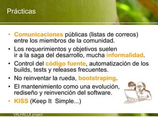 Prácticas


• Comunicaciones públicas (listas de correos)
  entre los miembros de la comunidad.
• Los requerimientos y objetivos suelen
  ir a la saga del desarrollo, mucha informalidad.
• Control del código fuente, automatización de los
  builds, tests y releases frecuentes.
• No reinventar la rueda, bootstraping.
• El mantenimiento como una evolución,
  rediseño y reinvención del software.
• KISS (Keep It Simple...)

  VALHALLA project                             28
 