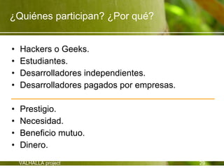 ¿Quiénes participan? ¿Por qué?


•   Hackers o Geeks.
•   Estudiantes.
•   Desarrolladores independientes.
•   Desarrolladores pagados por empresas.

•   Prestigio.
•   Necesidad.
•   Beneficio mutuo.
•   Dinero.
    VALHALLA project                        29
 