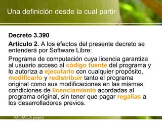Una definición desde la cual partir


Decreto 3.390
Artículo 2. A los efectos del presente decreto se
entenderá por Software Libre:
Programa de computación cuya licencia garantiza
al usuario acceso al código fuente del programa y
lo autoriza a ejecutarlo con cualquier propósito,
modificarlo y redistribuir tanto el programa
original como sus modificaciones en las mismas
condiciones de licenciamiento acordadas al
programa original, sin tener que pagar regalías a
los desarrolladores previos.

  VALHALLA project                             3
 