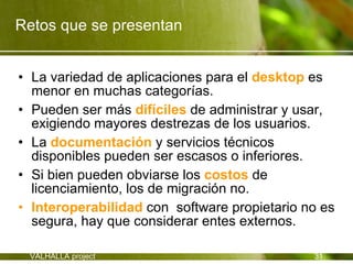 Retos que se presentan


• La variedad de aplicaciones para el desktop es
  menor en muchas categorías.
• Pueden ser más difíciles de administrar y usar,
  exigiendo mayores destrezas de los usuarios.
• La documentación y servicios técnicos
  disponibles pueden ser escasos o inferiores.
• Si bien pueden obviarse los costos de
  licenciamiento, los de migración no.
• Interoperabilidad con software propietario no es
  segura, hay que considerar entes externos.

 VALHALLA project                             31
 