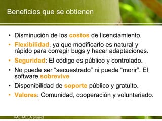 Beneficios que se obtienen


• Disminución de los costos de licenciamiento.
• Flexibilidad, ya que modificarlo es natural y
  rápido para corregir bugs y hacer adaptaciones.
• Seguridad: El código es público y controlado.
• No puede ser “secuestrado” ni puede “morir”. El
  software sobrevive
• Disponibilidad de soporte público y gratuito.
• Valores: Comunidad, cooperación y voluntariado.


  VALHALLA project                           32
 