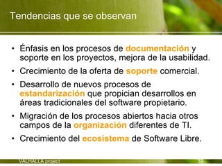 Tendencias que se observan


• Énfasis en los procesos de documentación y
  soporte en los proyectos, mejora de la usabilidad.
• Crecimiento de la oferta de soporte comercial.
• Desarrollo de nuevos procesos de
  estandarización que propician desarrollos en
  áreas tradicionales del software propietario.
• Migración de los procesos abiertos hacia otros
  campos de la organización diferentes de TI.
• Crecimiento del ecosistema de Software Libre.

 VALHALLA project                                 33
 