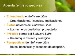 Agenda (en retrospectiva)


• Entendiendo el Software Libre
  – Organizaciones, licencias, implicaciones
• Éxitos notorios del Software Libre
  – Los números que lo han proyectado
• Proceso detrás del Software Libre
  – Un enfoque distinto y sinérgico
• Perspectivas del Software Libre
  – Retos, beneficios y esquema de adopción.

  VALHALLA project                             36
 