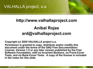 VALHALLA project, s.a


         http://www.valhallaproject.com
                    Aníbal Rojas
               ard@valhallaproject.com
Copyright (c) 2005 VALHALLA project s.a.
Permission is granted to copy, distribute and/or modify this
document under the terms of the GNU Free Documentation
License, Version 1.2 or any later version published by the Free
Software Foundation; with no Invariant Sections, no Front-Cover
Texts, and no Back-Cover Texts. A copy of the license is included
in the notes for this slide.


  VALHALLA project                                            37
 