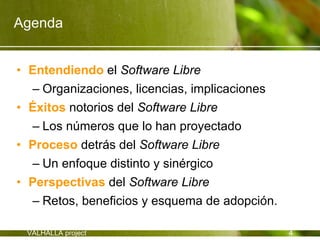 Agenda


• Entendiendo el Software Libre
  – Organizaciones, licencias, implicaciones
• Éxitos notorios del Software Libre
  – Los números que lo han proyectado
• Proceso detrás del Software Libre
  – Un enfoque distinto y sinérgico
• Perspectivas del Software Libre
  – Retos, beneficios y esquema de adopción.

 VALHALLA project                              4
 