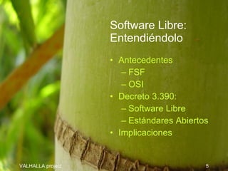 Software Libre:
                   Entendiéndolo
                   • Antecedentes
                      – FSF
                      – OSI
                   • Decreto 3.390:
                      – Software Libre
                      – Estándares Abiertos
                   • Implicaciones


VALHALLA project                          5
 