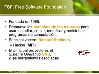 FSF: Free Software Foundation


• Fundada en 1985.
• Promueve los derechos de los usuarios para
  usar, estudiar, copiar, modificar y redistribuir
  programas de computación.
• Principal vocero: Richard Stallman.
   – Hacker (MIT)
• El principal proyecto es el
  Sistema Operativo GNU,
  y las herramientas asociadas.


 VALHALLA project                                    6
 