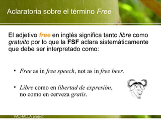 Aclaratoria sobre el término Free


El adjetivo free en inglés significa tanto libre como
gratuito por lo que la FSF aclara sistemáticamente
que debe ser interpretado como:


  • Free as in free speech, not as in free beer.

  • Libre como en libertad de expresión,
    no como en cerveza gratis.


  VALHALLA project                                 9
 