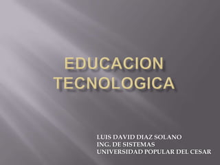 EDUCACION TECNOLOGICA LUIS DAVID DIAZ SOLANO ING. DE SISTEMAS UNIVERSIDAD POPULAR DEL CESAR 