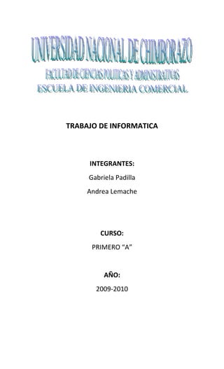 TRABAJO DE INFORMATICA



     INTEGRANTES:
     Gabriela Padilla
     Andrea Lemache




        CURSO:
      PRIMERO “A”


          AÑO:
       2009-2010
 
