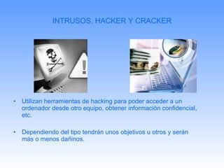 INTRUSOS, HACKER Y CRACKER Utilizan herramientas de hacking para poder acceder a un ordenador desde otro equipo, obtener información confidencial, etc. Dependiendo del tipo tendrán unos objetivos u otros y serán más o menos dañinos. 